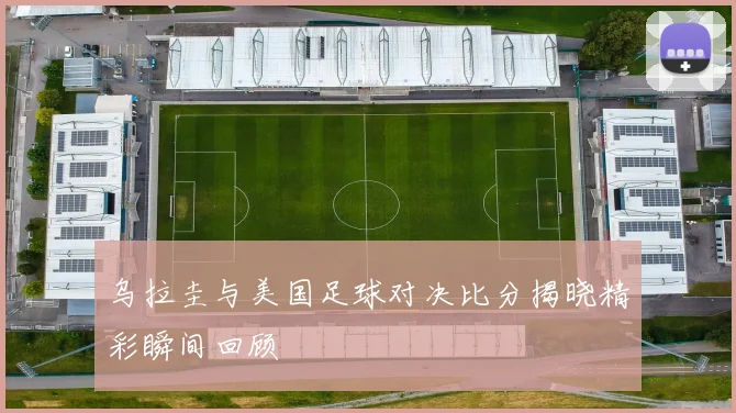 乌拉圭与美国足球对决比分揭晓精彩瞬间回顾