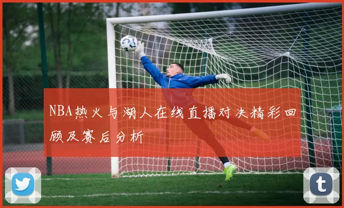 NBA热火与湖人在线直播对决精彩回顾及赛后分析