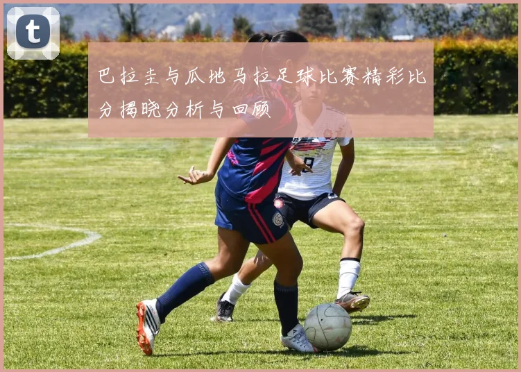巴拉圭与瓜地马拉足球比赛精彩比分揭晓分析与回顾