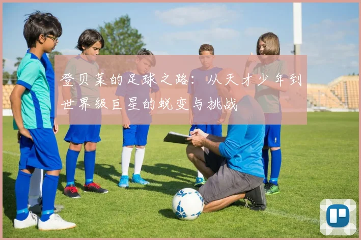 登贝莱的足球之路：从天才少年到世界级巨星的蜕变与挑战