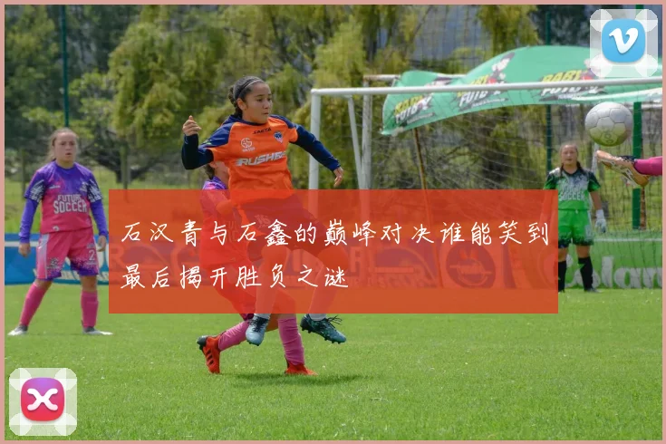 石汉青与石鑫的巅峰对决谁能笑到最后揭开胜负之谜