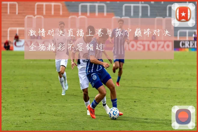 激情对决直播上港与苏宁巅峰对决全场精彩不容错过