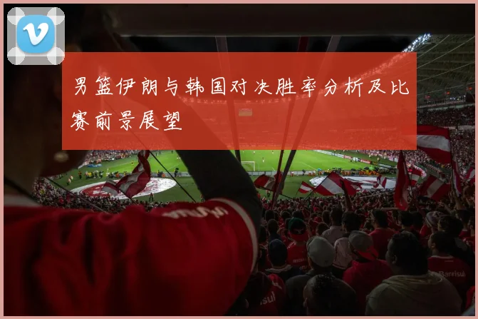 男篮伊朗与韩国对决胜率分析及比赛前景展望