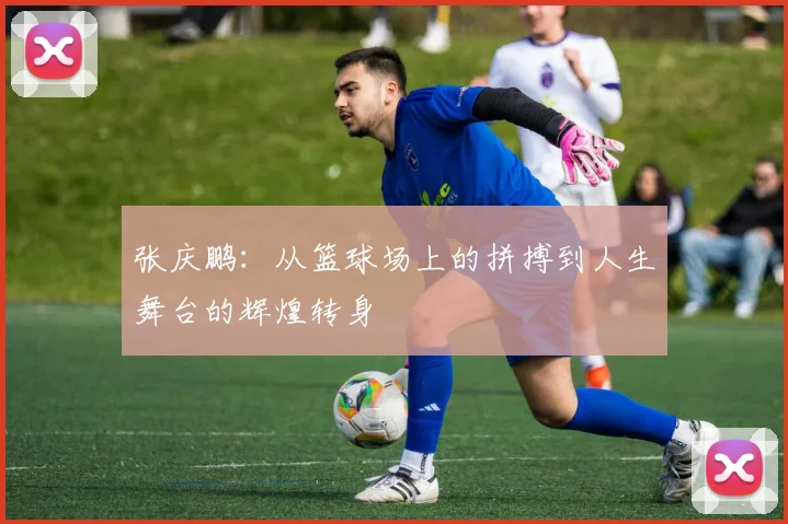 张庆鹏：从篮球场上的拼搏到人生舞台的辉煌转身
