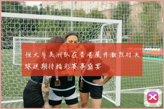 恒大与美洲队在香港展开激烈对决球迷期待精彩赛事盛宴