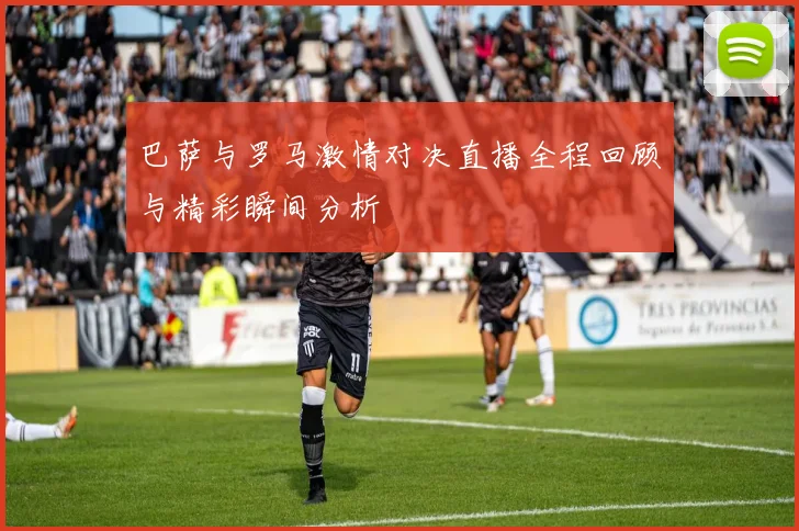 巴萨与罗马激情对决直播全程回顾与精彩瞬间分析