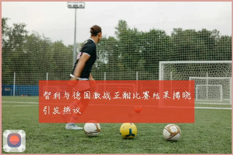 智利与德国激战正酣比赛结果揭晓引发热议