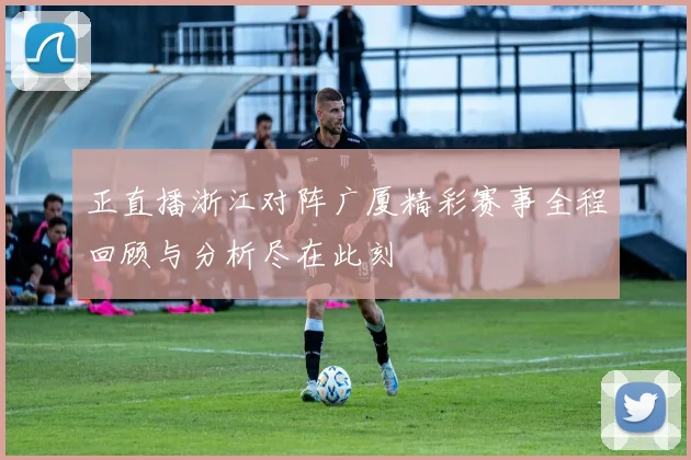 正直播浙江对阵广厦精彩赛事全程回顾与分析尽在此刻