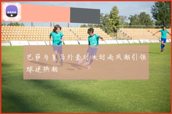 巴萨与皇马外套对决时尚风潮引领球迷热潮