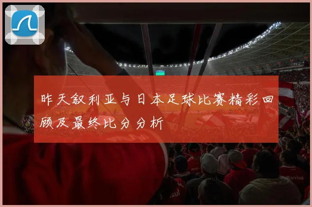 昨天叙利亚与日本足球比赛精彩回顾及最终比分分析