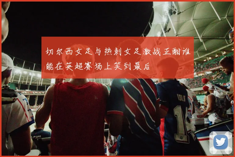 切尔西女足与热刺女足激战正酣谁能在英超赛场上笑到最后