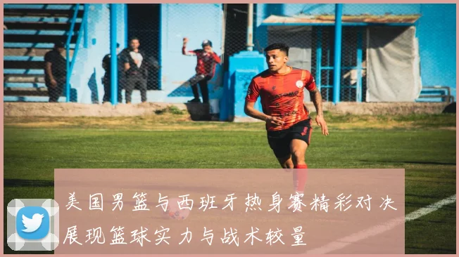 美国男篮与西班牙热身赛精彩对决展现篮球实力与战术较量