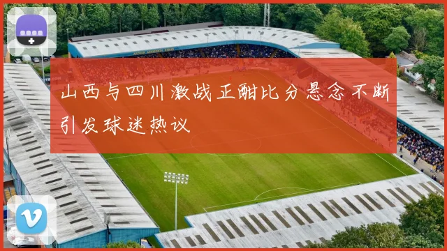 山西与四川激战正酣比分悬念不断引发球迷热议