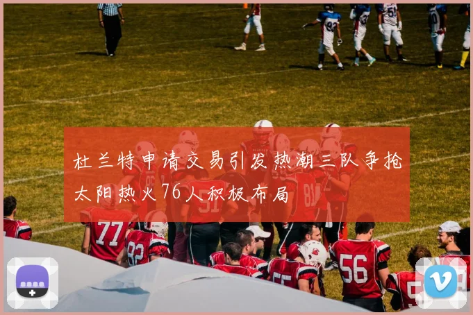 杜兰特申请交易引发热潮三队争抢太阳热火76人积极布局