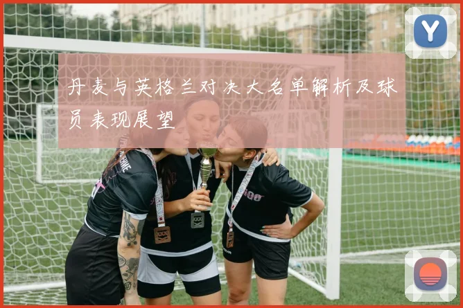 丹麦与英格兰对决大名单解析及球员表现展望