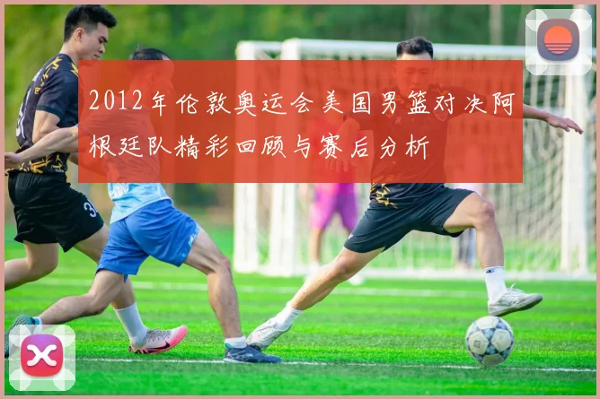 2012年伦敦奥运会美国男篮对决阿根廷队精彩回顾与赛后分析