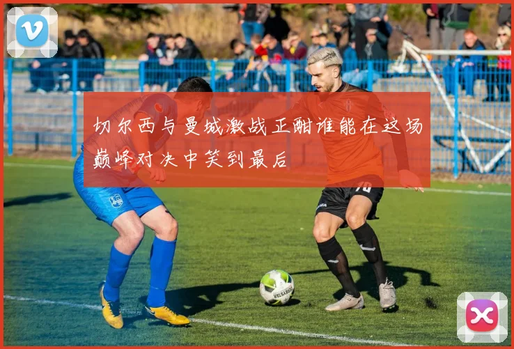 切尔西与曼城激战正酣谁能在这场巅峰对决中笑到最后