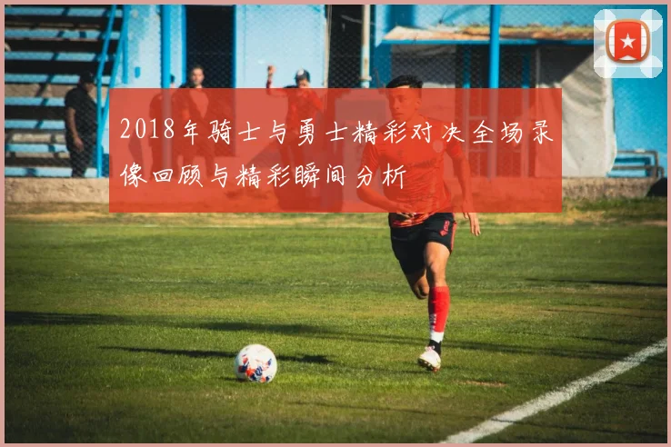 2018年骑士与勇士精彩对决全场录像回顾与精彩瞬间分析