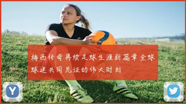 梅西传奇再续足球生涯新篇章全球球迷共同见证的伟大时刻