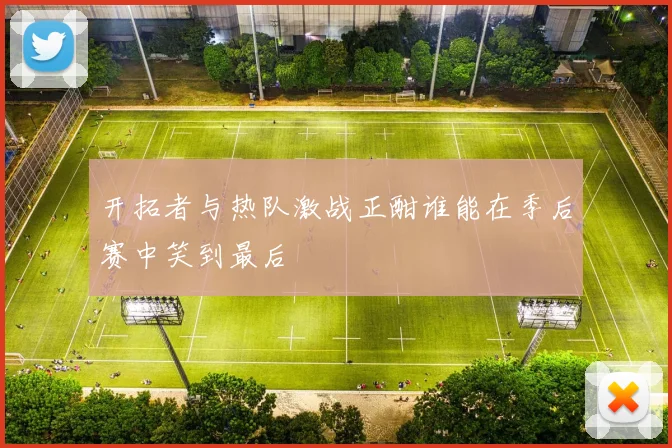 开拓者与热队激战正酣谁能在季后赛中笑到最后