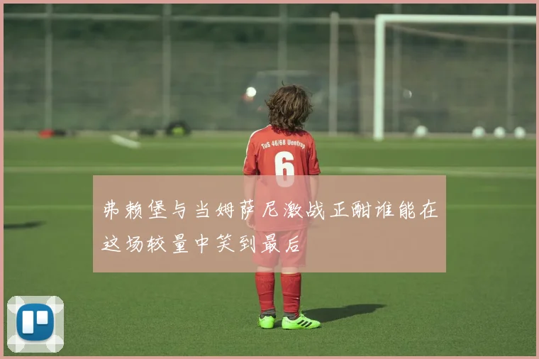 弗赖堡与当姆萨尼激战正酣谁能在这场较量中笑到最后