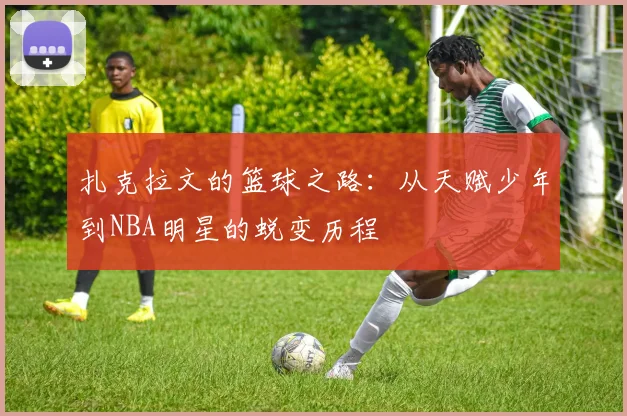 扎克拉文的篮球之路：从天赋少年到NBA明星的蜕变历程