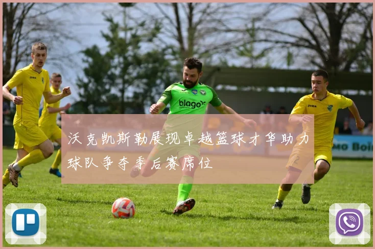 沃克凯斯勒展现卓越篮球才华助力球队争夺季后赛席位
