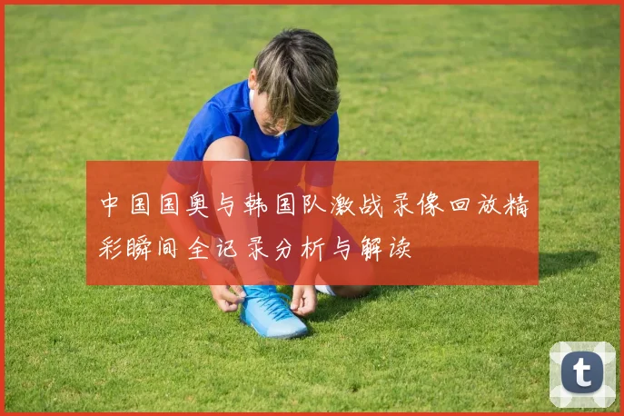 中国国奥与韩国队激战录像回放精彩瞬间全记录分析与解读