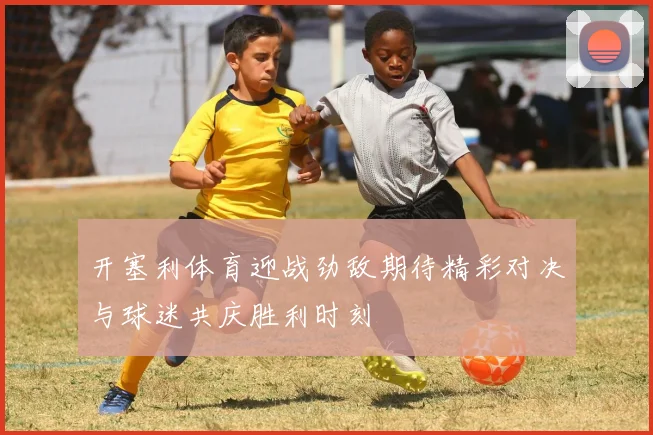 开塞利体育迎战劲敌期待精彩对决与球迷共庆胜利时刻