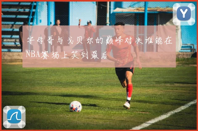 字母哥与戈贝尔的巅峰对决谁能在NBA赛场上笑到最后