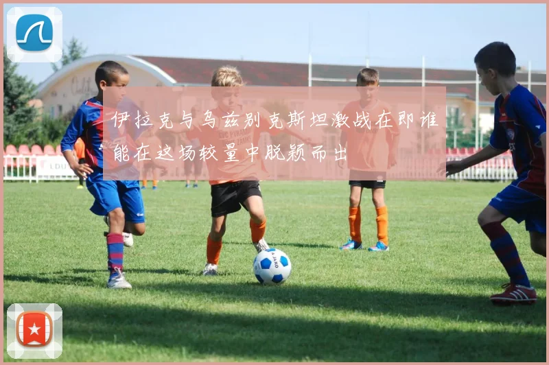 伊拉克与乌兹别克斯坦激战在即谁能在这场较量中脱颖而出