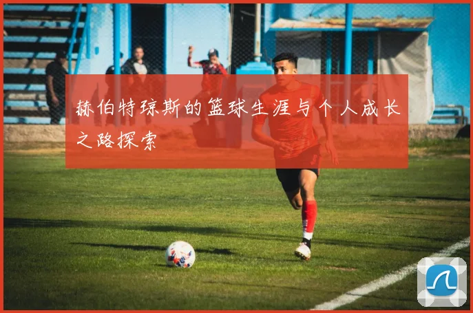赫伯特琼斯的篮球生涯与个人成长之路探索