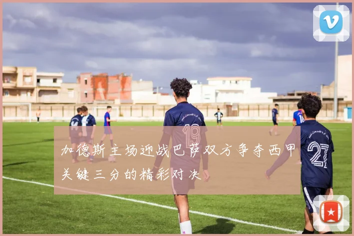 加德斯主场迎战巴萨双方争夺西甲关键三分的精彩对决